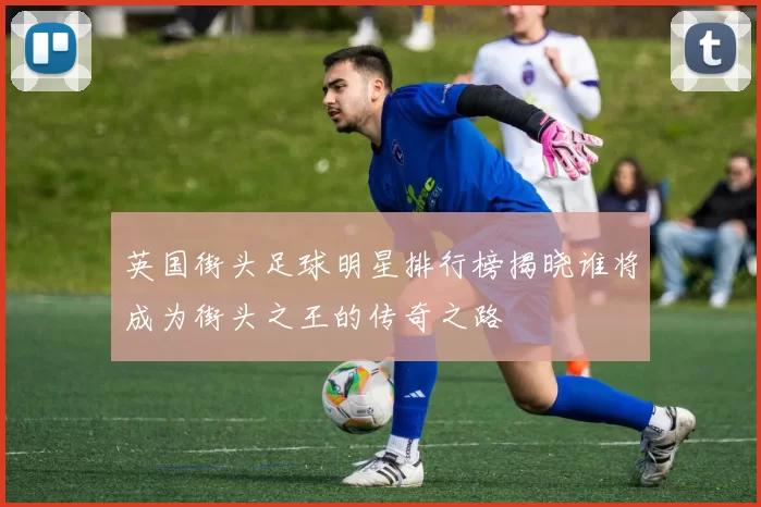 英国街头足球明星排行榜揭晓谁将成为街头之王的传奇之路