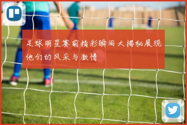 足球明星赛前精彩瞬间大揭秘展现他们的风采与激情
