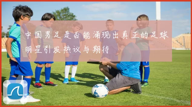 中国男足是否能涌现出真正的足球明星引发热议与期待