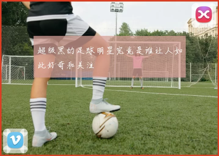 超级黑的足球明星究竟是谁让人如此好奇和关注