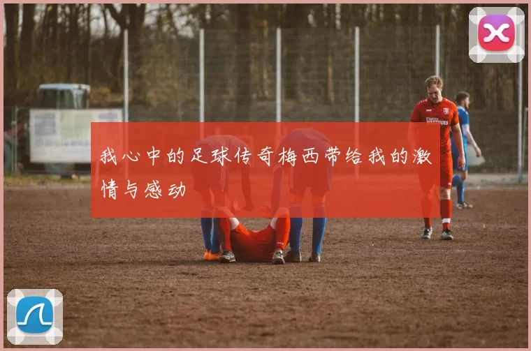 我心中的足球传奇梅西带给我的激情与感动
