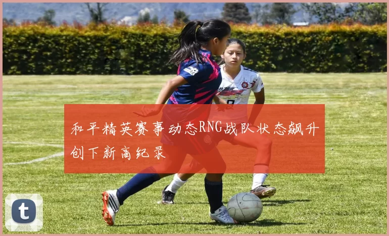 和平精英赛事动态RNG战队状态飙升创下新高纪录