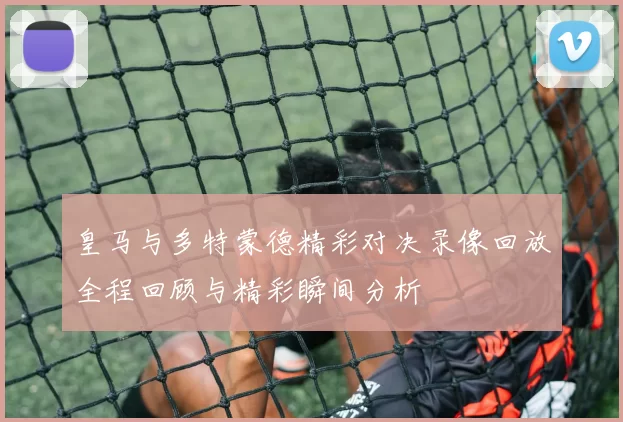 皇马与多特蒙德精彩对决录像回放全程回顾与精彩瞬间分析