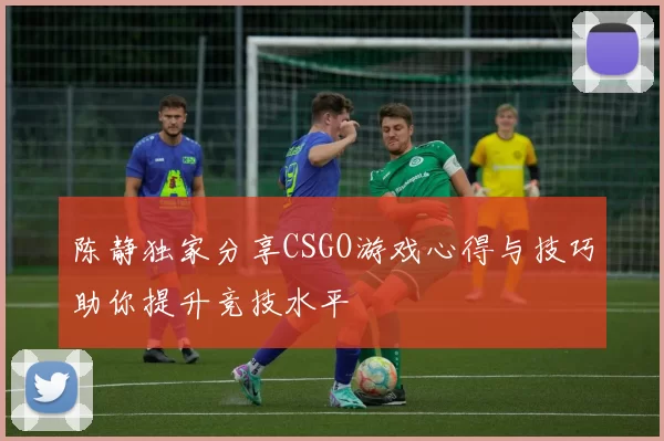陈静独家分享CSGO游戏心得与技巧助你提升竞技水平