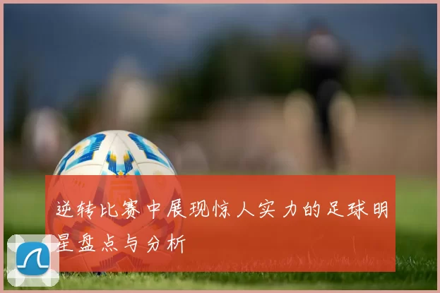 逆转比赛中展现惊人实力的足球明星盘点与分析