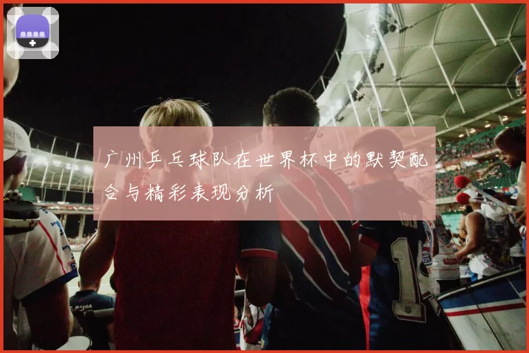 广州乒乓球队在世界杯中的默契配合与精彩表现分析