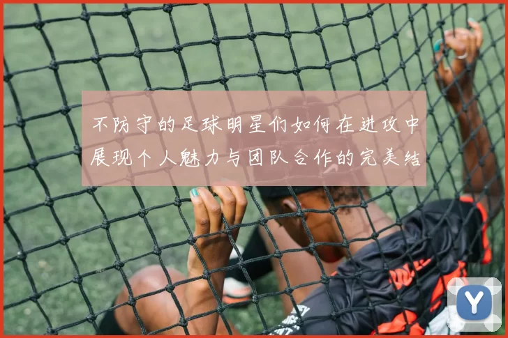 不防守的足球明星们如何在进攻中展现个人魅力与团队合作的完美结合
