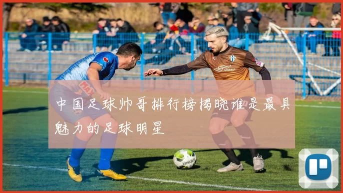 中国足球帅哥排行榜揭晓谁是最具魅力的足球明星
