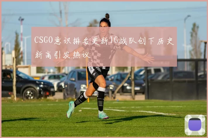 CSGO意识排名更新IG战队创下历史新高引发热议