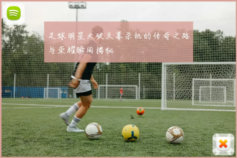 足球明星大破天幕杀机的传奇之路与荣耀瞬间揭秘