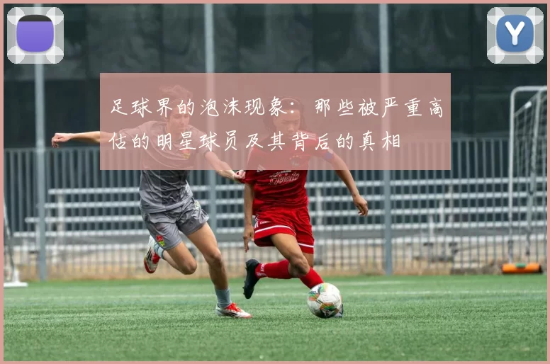 足球界的泡沫现象：那些被严重高估的明星球员及其背后的真相