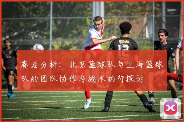 赛后分析：北京篮球队与上海篮球队的团队协作与战术执行探讨