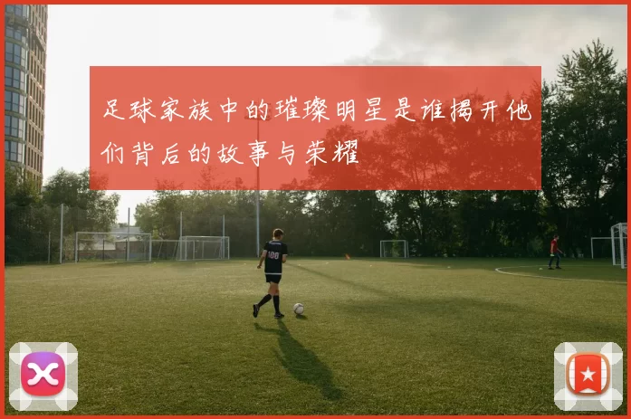 足球家族中的璀璨明星是谁揭开他们背后的故事与荣耀