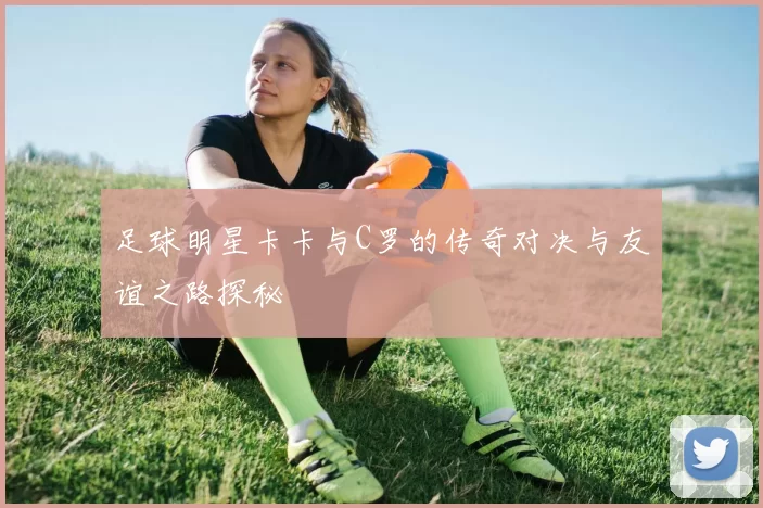 足球明星卡卡与C罗的传奇对决与友谊之路探秘