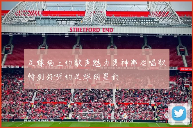 足球场上的歌声魅力男神那些唱歌特别好听的足球明星们