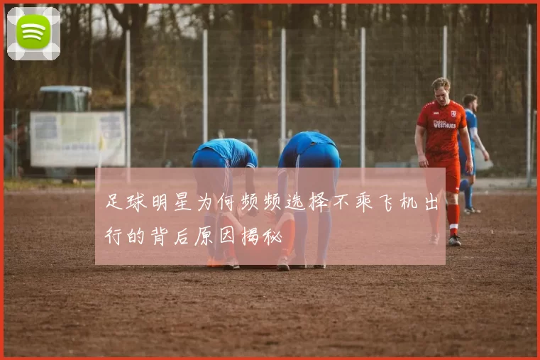 足球明星为何频频选择不乘飞机出行的背后原因揭秘