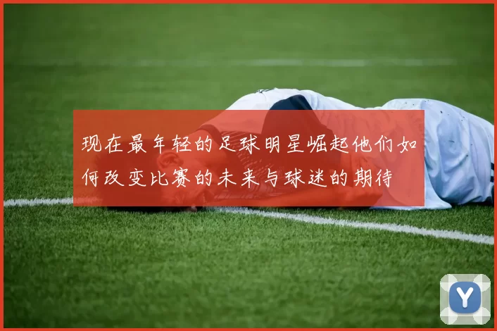 现在最年轻的足球明星崛起他们如何改变比赛的未来与球迷的期待