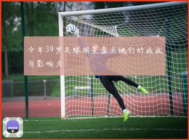 今年39岁足球明星盘点他们的成就与影响力