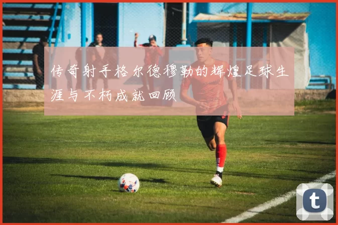 传奇射手格尔德穆勒的辉煌足球生涯与不朽成就回顾