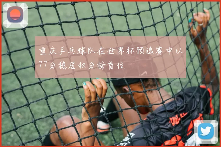 重庆乒乓球队在世界杯预选赛中以77分稳居积分榜首位