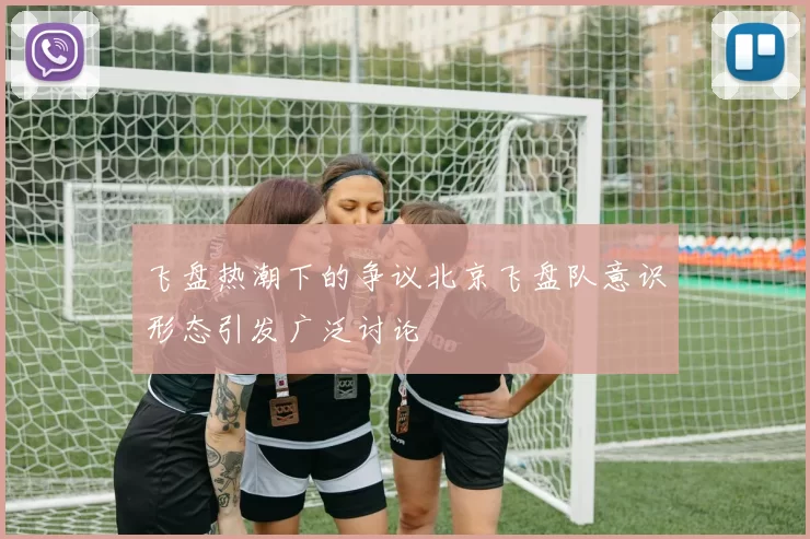 飞盘热潮下的争议北京飞盘队意识形态引发广泛讨论