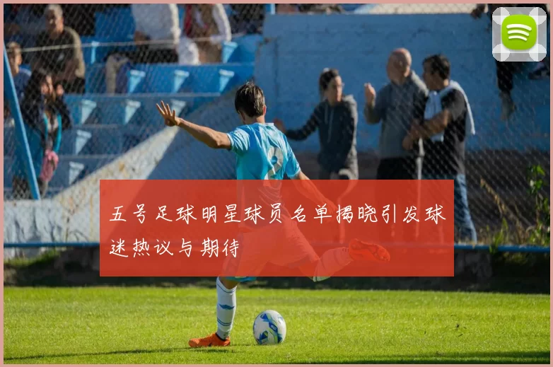 五号足球明星球员名单揭晓引发球迷热议与期待