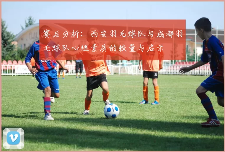 赛后分析：西安羽毛球队与成都羽毛球队心理素质的较量与启示