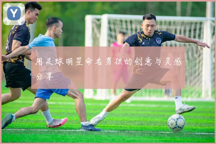 用足球明星命名男孩的创意与灵感分享