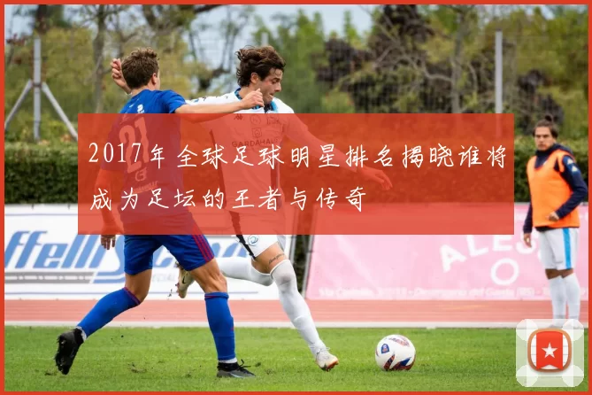 2017年全球足球明星排名揭晓谁将成为足坛的王者与传奇