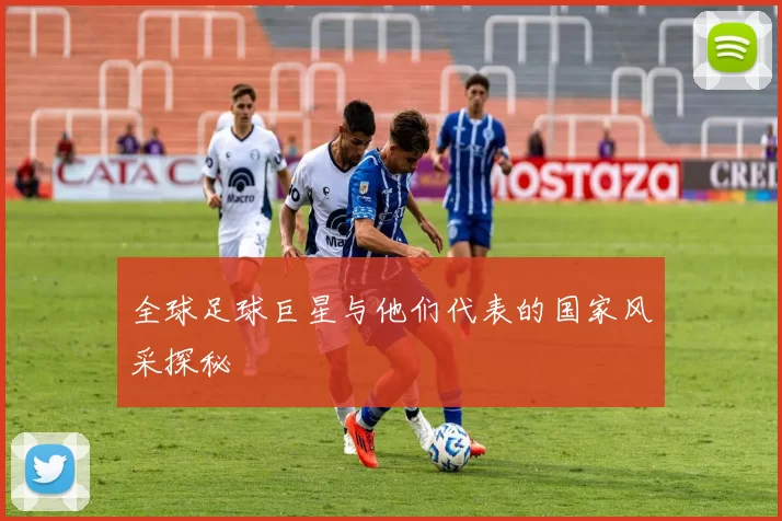 全球足球巨星与他们代表的国家风采探秘
