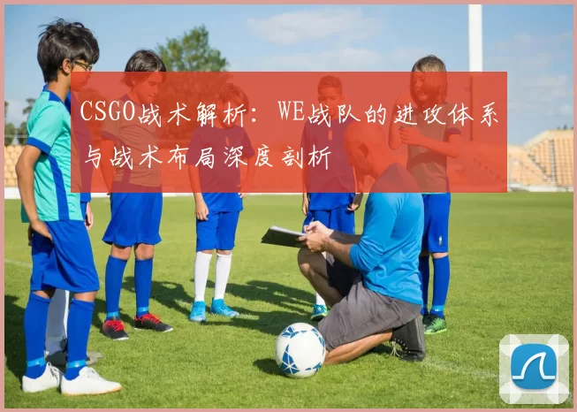 CSGO战术解析：WE战队的进攻体系与战术布局深度剖析