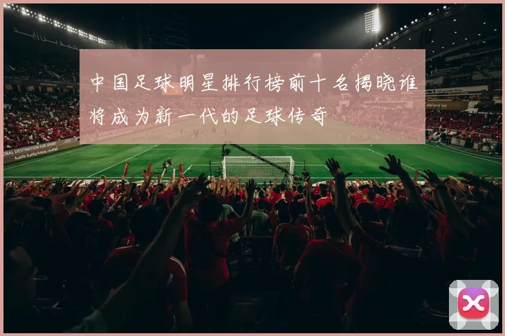 中国足球明星排行榜前十名揭晓谁将成为新一代的足球传奇