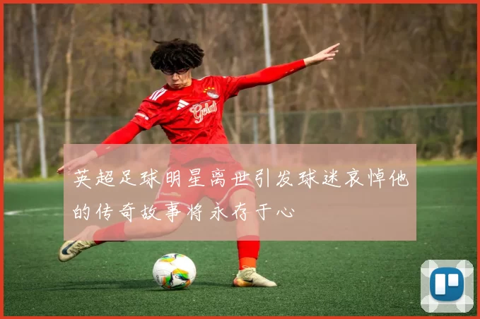 英超足球明星离世引发球迷哀悼他的传奇故事将永存于心