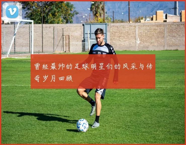 曾经最帅的足球明星们的风采与传奇岁月回顾