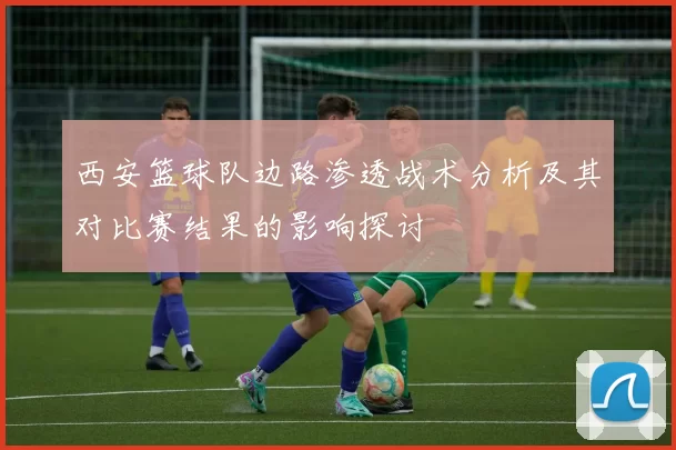 西安篮球队边路渗透战术分析及其对比赛结果的影响探讨
