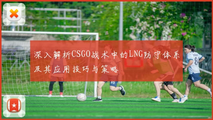 深入解析CSGO战术中的LNG防守体系及其应用技巧与策略