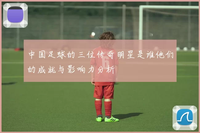 中国足球的三位传奇明星是谁他们的成就与影响力分析
