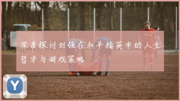 深度探讨刘强在和平精英中的人生哲学与游戏策略