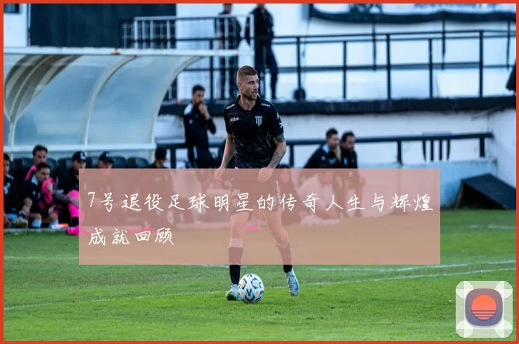 7号退役足球明星的传奇人生与辉煌成就回顾