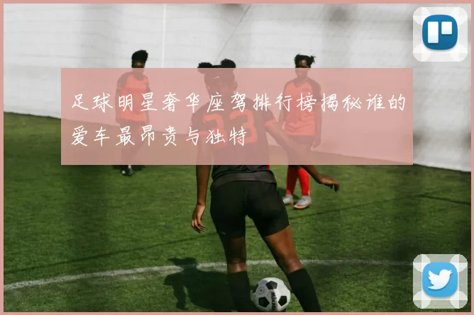 足球明星奢华座驾排行榜揭秘谁的爱车最昂贵与独特