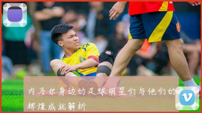 内马尔身边的足球明星们与他们的辉煌成就解析