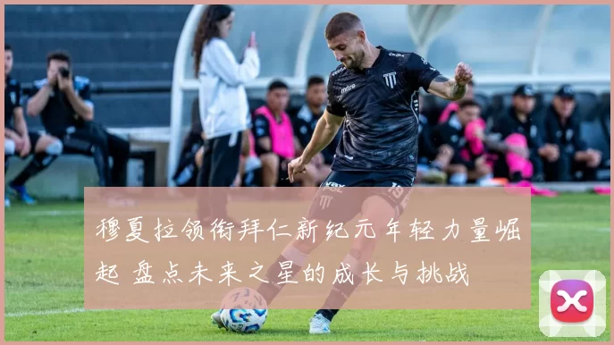 穆夏拉领衔拜仁新纪元年轻力量崛起 盘点未来之星的成长与挑战