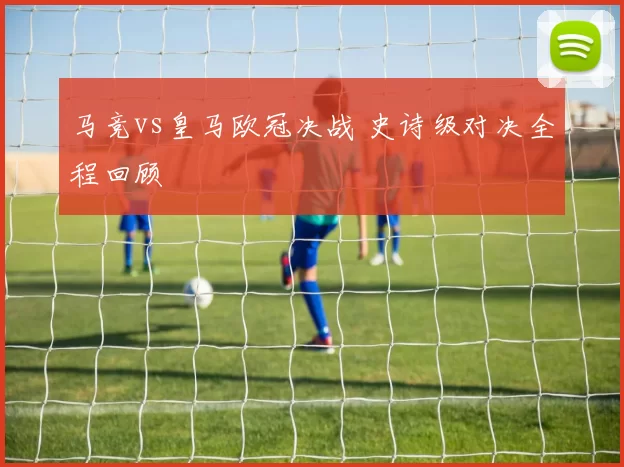 马竞vs皇马欧冠决战 史诗级对决全程回顾
