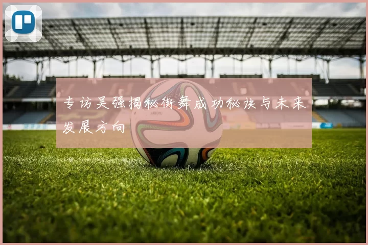 专访吴强揭秘街舞成功秘诀与未来发展方向