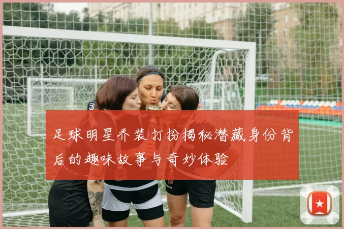 足球明星乔装打扮揭秘潜藏身份背后的趣味故事与奇妙体验