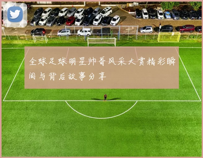 全球足球明星帅哥风采大赏精彩瞬间与背后故事分享