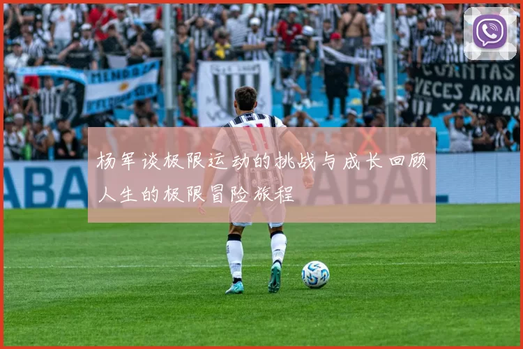 杨军谈极限运动的挑战与成长回顾人生的极限冒险旅程
