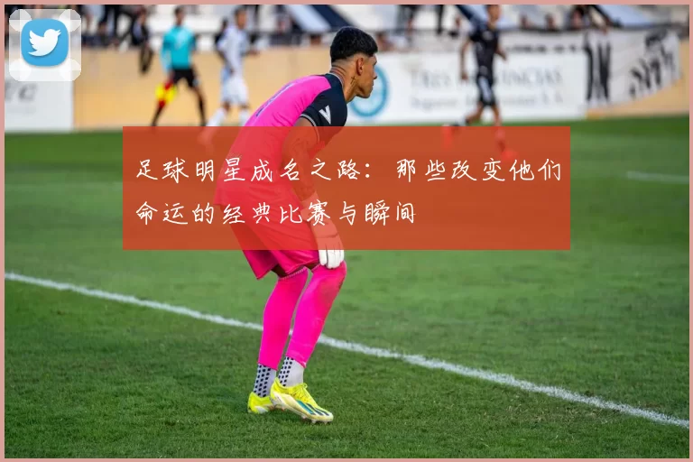 足球明星成名之路：那些改变他们命运的经典比赛与瞬间