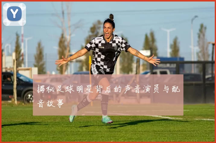 揭秘足球明星背后的声音演员与配音故事