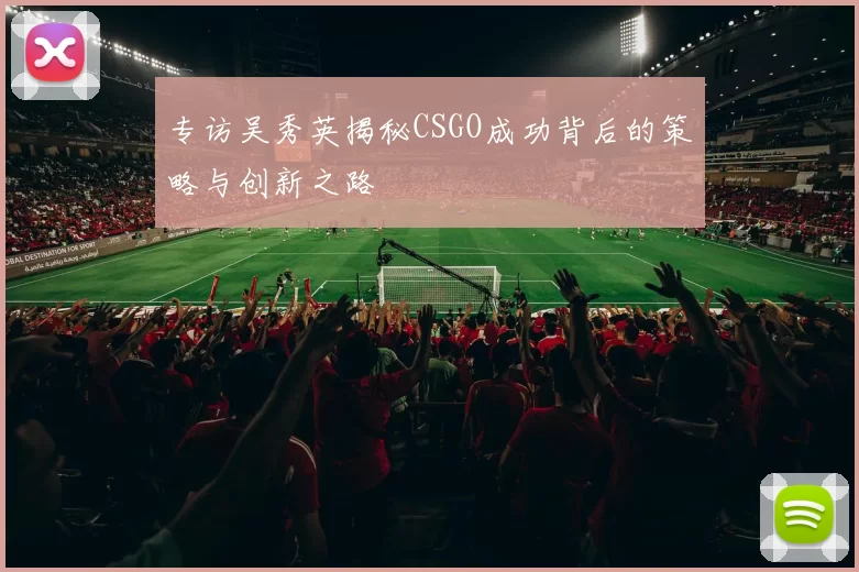 专访吴秀英揭秘CSGO成功背后的策略与创新之路